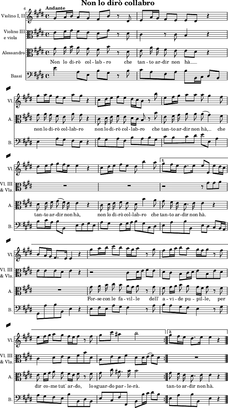 
% Source: Georg Friedich Händels Werke, vol 75, 1878, plate H.W. 76, pp. 11–12 (via IMSLP)
% omitting 5-bar instrumental pre- and postludes.
\header { tagline = ##f
  title = "Non lo dirò collabro" }

\paper { paper-height = 40\cm
  system-system-spacing = #'((basic-distance . 5) (padding . 5))
  system-separator-markup = \slashSeparator
}

\layout { indent = 1.5\cm short-indent = 0.5\cm \set Score.tempoHideNote = ##t
   \context { \Staff \RemoveEmptyStaves }
   \context { \Voice \remove "Dynamic_engraver" }
}

global = { \key e \major \time 4/4 }

violin = \relative c'' { \global
  \set Score.currentBarNumber = #6 \bar ""
  \override Score.BarNumber.break-visibility = ##(#f #f #t)
  \repeat volta 2 {
  \tempo "Andante" gis8\p a16 b a8 gis fis b r dis, |
  \override Score.BarNumber.break-visibility = ##(#f #f #f) e a16 gis fis8 e e dis r4 |
  gis'8 a16 gis fis8 e a gis r4 | cis,8 dis16 e fis8 e dis16 cis b8 r8 b' |
  e, fis16 gis a8 a a gis4 fis8 | dis e16 fis gis8 fis16 e e4 r4 |
  cis8 dis16 e fis8 e dis b'4 a8 \tempo 4 = 62 }
  \alternative {
    { gis8 fis16 e dis8. e16 e8 \tempo 4 = 68 e, e'\f dis16 cis 
      b8 a16 gis fis8. e16 e4 r4 |
      gis'8\p a16 b cis8 b a16 gis a8 r8 gis | fis gis16 a b8 a gis16 fis gis8 r8 fis |
      e fis16 gis a8 gis fis16 e fis8 r fis | gis cis ais4 b2 }
    { gis8 fis16 e dis8. e16 e4 r4 \bar "|." }
  }
}

viola = \relative c' { \global
  \repeat volta 2 {
  e8\p fis16 gis fis8 e dis gis r8 dis | cis4 r8 cis8 b4 r4 | R1*5 }
  \alternative {
    { r2 r8 gis' gis a
      e8 e e dis e4 r |
      r2 cis8 dis16 e fis8 e | dis cis b cis16 dis e8 b e dis
      cis4 dis8 e dis fis b dis, \tempo 4 = 62 | b e dis fis dis \tempo 4 = 68 dis16 e (fis8) dis }
    { R1 }
  }
}

tenorVoice = \relative c'' { \global \autoBeamOff
  \repeat volta 2 {
  gis8 a16 b a8 gis fis b r dis, | e a16 gis fis8 e e [dis] r4 |
  gis8 a16 gis fis8 e a gis r4 | cis,8 dis16 e fis8 e dis16 [cis] b8 r8 b' |
  e, fis16 gis a8 a a (gis4) fis8 | dis e16 fis gis8 (fis16) e e4 r4 |
  cis8 dis16 e fis8 e dis b'4 a8 }
  \alternative {
    { gis8 \tempo 4 = 62 fis16 e dis8. e16 e4 r4
      R1 | gis8 a16 b cis8 b a16 [gis] a8 r8 gis | fis gis16 [a] b8 a gis16 [fis] gis8 r8 fis |
      e fis16 [gis] a8 gis fis16 [e] fis8 r fis | gis cis ais8. b16 b2 }
    { gis8 fis16 e dis8. e16 e4 r4 }
  }
}

verse = \lyricmode { \override LyricHyphen.minimum-distance = #1.0
  \repeat volta 2 {
  Non lo di -- rò col -- lab -- ro
  che tan -- to ar -- dir non hà __
  non lo di -- rò col -- lab -- ro
  non lo di -- rò col -- lab -- ro
  che tan -- to ar -- dir non hà, __
  che tan -- to ar -- dir non hà,
  non lo di -- rò col -- lab -- ro
  che }
  \alternative {
    { tan -- to ar -- dir non hà.
      For -- se con le fa -- vil -- le
      dell' a -- vi  -- de pu -- pil -- le,
      per dir co -- me tut' ar -- do,
      lo sguar -- do par -- le -- rà. }
    { tan -- to ar -- dir non hà. }
  }
}

contrabass = \relative c { \global
  \repeat volta 2 {
  e'4 a,8 e b' gis r8 b | cis a fis a b b,16 cis dis8 b |
  e4 a8 gis fis e r4 | a8 gis a fis b a b gis |
  cis b cis dis e e, a4 | b8 cis16 a b8 b, e fis gis e |
  a gis fis gis16 a b8 gis cis, dis }
  \alternative {
    { e a b b, e dis cis b16 a |
      gis8 a' b b, e4 r4 |
      e8 fis16 e a8 gis fis4 r8 a | b a gis fis e4 r8 gis |
      a gis fis e b' b, dis b | e cis fis fis, b b'16 cis dis8 b }
    { e, a b b, e4 r4 }
  }
}

violinPart = \new Staff \with {
  instrumentName = "Violino I, II"
  shortInstrumentName = "Vl."
  midiInstrument = "violin"
} \violin

violaPart = \new Staff \with {
  instrumentName = \markup { \column { "Violino III" \line { "e viola" } } }
  shortInstrumentName = \markup { \column { "Vl. III" \line { "& Vla." } } }
  midiInstrument = "viola"
} { \clef alto \viola }

tenorVoicePart = \new Staff \with {
  instrumentName = "Alessandro"
  shortInstrumentName = "A."
  midiInstrument = "tenor sax" } %"synth voice"}
  { \clef alto \tenorVoice }
  \addlyrics { \verse }

contrabassPart = \new Staff \with {
  instrumentName = "Bassi"
  shortInstrumentName = "B."
  midiInstrument = "contrabass"
} { \clef bass \contrabass }

\score {
  <<
    \violinPart
    \violaPart
    \tenorVoicePart
    \contrabassPart
  >>
  \layout { }
}
\score { \unfoldRepeats
  << \violinPart \\ \violaPart \\ \tenorVoicePart \\ \contrabassPart >>
  \midi { \tempo 4=68 }
}
