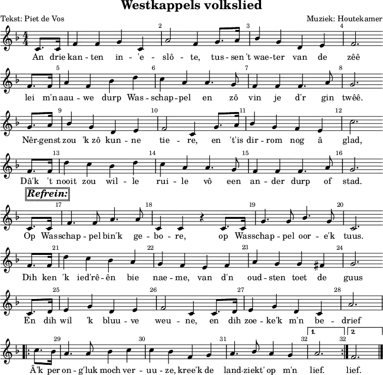 
\version "2.22.0"
\header {
  title = "Westkappels volkslied"
  composer = "Muziek: Houtekamer"
  poet = "Tekst: Piet de Vos"
  tagline = ##f
}

\layout {
  \context {
    \Voice
    \consists "Melody_engraver"
    \override Stem.neutral-direction = #'()
  }
  \override Score.BarNumber.break-visibility = #'#(#t #t #t) % (end, in between, begin)
  indent = 0\mm
}

global = {
  \key f \major
  \numericTimeSignature
  \time 4/4
  \partial 4
}

sopranoVoice = \relative c' {
  \global
  \dynamicUp
  c8. c16 | f4 f4 g4 c,4 | a'2 f4 g8. a16 | bes4 g4 d4 e4 | f2. \bar"" \break
  f8. f16 a4 f4 bes4 d4 | c4 a4 a4. g8 | f4 f4 f4. a8 | g2. \bar"" \break
  g8. a16 | bes4 g4 d4 e4 | f2 c4 g'8. a16 | bes4 g4 f4 e4 | c'2. \bar"" \break
  f,8. f16 | d'4  c4 bes4 d4 | c4 a4 a4. g8 | f4 f4 f4. a8 | g2. \bar"" \break
  c,8.^\markup {\box \box \italic \bold \huge "Refrein:"} c16 |f4. f8 a4. a8 |
    c,4 c4 r4 c8. c16 | g'4. g8 bes4. g8 | c,2. \bar"" \break
  f8. f16 | d'4 c4 bes4 a4 | g4 f4 e4 f4 | a4 g4 g4 fis4 | g2. \bar"" \break
  c,8. d16 | e4 g4 d4 e4 | f2 c4 c8. d16 | e4 g4 d4 c4 | a'2. \break
  \repeat volta 2 {c8. bes16 | a4. a8 bes4 c4 | c4 bes4 f4 g4 | a4. bes8 a4 g4}
  \alternative {
    {a2.}
    {f2.}
  }
  \bar "|."
}

verse = \lyricmode {
  An drie kan -- ten in -- 'e -- slô -- te, tus -- sen "'t wae" -- ter van de zêê
  lei m'n aau -- we durp Was -- schap -- pel en zô vin je d'r gin twêê.
  Nêr -- genst zou "'k zô" kun -- ne tie -- re, en "'t'is" dir -- rom nog â glad,
  Dâ'k 't nooit zou wil -- le rui -- le vô een an -- der durp of stad.

  Op Was -- schap -- pel bin'k ge -- bo -- re, op Was -- schap -- pel oor -- e'k tuus.
  Dih ken 'k ied'rê -- ên bie nae -- me, van d'n oud -- sten toet de guus
  En dih wil 'k bluu -- ve weu -- ne, en dih zoe -- ke'k m'n be -- drief
  Â'k per on -- g'luk moch ver -- uu -- ze, kree'k de land -- ziekt' op m'n lief. lief.
}

\score { % score voor muziek
  \new Staff \with {
    midiInstrument = "choir aahs"
  } { \sopranoVoice }
  \addlyrics { \verse }
  \layout { }
}
\score { % score voor midi
  \new Staff \with {
    midiInstrument = "choir aahs"
  }\unfoldRepeats {
    { \sopranoVoice }
    \addlyrics { \verse }
  }
  \midi {
    \tempo 4=100
  }
}
